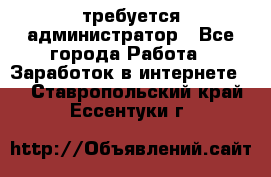 требуется администратор - Все города Работа » Заработок в интернете   . Ставропольский край,Ессентуки г.